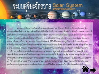 ระบบดาวที่มีดาวฤกษ์เป็นศูนย์กลาง และมีดาวเคราะห์ (Planet) เป็นบริวารโคจรอยู่โดยรอบ เมื่อ
สภาพแวดล้อมเอื้ออานวย ต่อการดารงชีวิต สิ่งมีชีวิตก็จะเกิดขึ้นบนดาวเคราะห์เหล่านั้น หรือ บริวารของดาวเคราะห์
เองที่เรียกว่าดวงจันทร์ (Satellite) นักดาราศาสตร์เชื่อว่า ในบรรดาดาวฤกษ์ทั้งหมดกว่าแสนล้านดวงในกาแลกซี่ทาง
ช้างเผือก ต้องมีระบบสุริยะที่เอื้ออานวยชีวิตอย่าง ระบบสุริยะที่โลกของเราเป็นบริวารอยู่อย่างแน่นอน เพียงแต่ว่า
ระยะทางไกลมากเกินกว่าความสามารถในการติดต่อจะทาได้ถึงที่โลกของ เราอยู่เป็นระบบที่ประกอบด้วย ดวง
อาทิตย์ (The sun) เป็นศูนย์กลาง มีดาวเคราะห์ (Planets) 8เรียงตามลาดับ จากในสุดคือ ดาวพุธ ดาวศุกร์ โลก ดาว
อังคาร ดาวพฤหัส ดาวเสาร์ ดาวยูเรนัส ดาวเนปจูน ชื่อของดาวเคราะห์ทั้ง 8ดวงยกเว้นโลก ถูกตั้งชื่อตามเทพของ
ชาวกรีก เพราะเชื่อว่าเทพเหล่านั้นอยู่บนสรวงสวรรค์ และเคารพบูชาแต่โบราณกาล ในสมัยโบราณจะรู้จักดาว
เคราะห์เพียง 5 ดวงเท่านั้น(ไม่นับโลกของเรา) เพราะสามารถเห็นได้ ด้วยตาเปล่าคือ ดาวพุธ ดาวศุกร์ ดาวอังคาร
ดาวพฤหัส ดาวเสาร์ ประกอบกับดวงอาทิตย์ และดวงจันทร์ รวมเป็น 7 ทาให้เกิดวันทั้ง 7 ในสัปดาห์นั่นเอง และดาว
ทั้ง 7 นี้จึงมีอิทธิกับดวงชะตาชีวิตของคนเราตามความเชื่อถือทางโหราศาสตร์ ส่วนดาวเคราะห์อีก2ดวงคือ ดาว
ยูเรนัส ดาวเนปจูน ถูกคนพบภายหลัง แต่นักดาราศาสตร์ก็ตั้งชื่อตามเทพของกรีก เพื่อให้สอดคล้องกันนั่นเอง
 