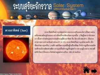 ดวงอาทิตย์ (Sun) ดวงอาทิตย์เป็นดาวฤกษ์ศูนย์กลางของระบบสุริยะและจัดว่าเป็นดาวแคระ
เหลืองขนาดใหญ่ปานกลาง ทว่าเมื่อเปรียบเทียบกับดาวฤกษ์อื่น ๆ ที่อยู่ในดาราจักรของ
เรา เนื้อสารส่วนใหญ่ของระบบสุริยะอยู่ที่ดวงอาทิตย์ คือ มีมากถึง 99.87% เป็นมวล
สารดาวเคราะห์รวมกันอย่างน้อยกว่า 0.13% ดวงอาทิตย์เป็นดาวฤกษ์ขนาดเล็ก เมื่อ
เทียบกับดาวฤกษ์อื่น ๆ บนฟ้ า แต่เป็นดาวฤกษ์ที่อยู่ใกล้โลกที่สุด จึงปรากฏเป็นวงกลมโต
บนฟ้ าของโลกเพียงดวงเดียว ดาวฤกษ์อื่นปรากฏเป็นจุดสว่าง เพราะอยู่ไกลมาก ขนาดที่
แท้จริงโตกว่าโลกมาก มีเส้นผ่านศูนย์กลางเกือบ 109 เท่าของโลก
 