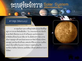 ดาวพุธ (Mercury)
ดาวพุธเป็นดาวเคราะห์ที่อยู่ใกล้เคียงดวงอาทิตย์ที่สุด
อยู่ห่างจากดวงอาทิตย์เฉลี่ยเพียง 1 ใน 3 ของระยะห่างจากโลกถึง
ดวงอาทิตย์ หรือประมาณ 60 ล้านกิโลเมตร และโคจรรอบดวง
อาทิตย์ครบหึ่งรอบในเวลาเพียง 88 วัน เมื่อสังเกตจากโลก เราจะ
เห็นดาวพุธอยู่ทางด้านตะวันออกของดวงอาทิตย์ ครึ่งรอบวงโคจร
และอยู่ทางตะวันตกอีกครึ่งรอบ แต่ละช่วงก็คือเวลาประมาณเดือน
เศษเท่านั้นธาตุที่พบในบรรยากาศของกาวพุธส่วนใหญ่ คือ
ออกซิเจน โซเดียม ไฮโดรเจน และอีเลียม (เรียงตามสัดส่วนจากมาก
ไปน้อย)
 