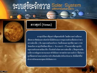 ดาวศุกร์ (Venus)
ดาวศุกร์เป็นดาวที่สุกสว่างที่สุดบนท้องฟ้ า โดยมีความสว่างเป็นรอง
เพียงดวงอาทิตย์และดวงจันทร์เท่านั้นมีลักษณะการหมุนรอบตัวเองที่แปลกกว่าดาว
เคราะห์ดวงอื่น ๆ คือ หมุนรอบตัวเองช้ามาก วันหนึ่งของดาวศุกร์มีความยาว 243
วันของโลก ดาวศุกร์จึงเป็นดาวที่เวลา 1 วัน นานกว่า 1 ปี นอกจากนี้ดาวศุกร์ยัง
หมุนรอบตัวเองตามเข็มนาฬิกา ซึ่งกลับข้างกับดาวเคราะห์ดวงอื่น ๆ ที่หมุนทวนเข็ม
นาฬิกาจากข้อมูลจากยานเวเนอราทาให้นักดาราศาสตร์ทราบความจริงว่า พื้นผิวดาว
ศุกร์ที่เคยคาดว่าเหมาะสมกับการดารงชีพเช่นเดียวกับโลกกับกลาย เป็นพื้นผิวที่ไม่
ต่างจากลักษณะของขุมนรกในจินตนาการ
 
