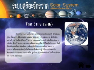 โลก (The Earth)
โลกเป็นดาวเคราะห์ที่ห่างดวงอาทิตย์ออกมาเป็นอันดับที่ 3 ในระบบ
สุริยะ ที่ระยะห่างนี้มีความเหมาะสมหลายประการ เช่น บรรยากาศ น้า ผืนดิน
และพลังงาน ซึ่งเอื้อให้เกิดการวิวัฒนาการของสสารขึ้นจนถึงระดับที่ซับซ้อนมาก
กล่าวคือ มีการวิวัฒนาการจากสารเคมีและโมเลกุลซึ่งไม่มีชีวิตเกิดเป็นสสาร อันมี
ชีวิตจิตใจและมีความคิดเชิงตรรกะที่ซับซ้อนยิ่งบรรยากาศที่หนาแน่นมาก
บรรยากาศนี้ประกอบด้วยก๊าซไนโตรเจนเป็นส่วนใหญ่ มีก๊าซออกซิเจนเป็น
ส่วนผสมประมาณ 20% และก๊าซอื่น ๆ เช่น คาร์บอนไดออกไซด์ ไอน้า อาร์กอน
ฯลฯ เจือปนอยู่เล็กน้อย
 