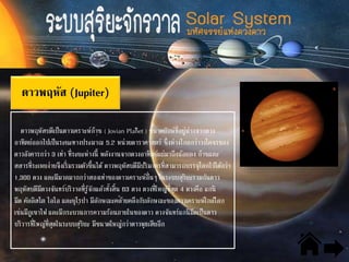 ดาวพฤหัส (Jupiter)
ดาวพฤหัสบดีเป็นดาวเคราะห์ก๊าซ ( Jovian Planet ) ขนาดยักษ์ที่อยู่ห่างจากดวง
อาทิตย์ออกไปเป็นระยะทางประมาณ 5.2 หน่วยดาราศาสตร์ ซึ่งห่างไกลกว่าวงโคจรของ
ดาวอังคารกว่า 3 เท่า ที่ระยะห่างนี้ พลังงานจากดวงอาทิตย์แผ่มาถึงน้อยลง ก๊าซและ
สสารที่ระเหยง่ายจึงเริ่มรวมตัวขึ้นได้ ดาวพฤหัสบดีมีปริมาตรที่สามารถบรรจุโลกไว้ได้กว่า
1,300 ดวง และมีมวลมากกว่าสองเท่าของดาวเคราะห์อื่นๆ ในระบบสุริยะรวมกันดาว
พฤหัสบดีมีดวงจันทร์บริวาลที่รู้จักแล้วทั้งสิ้น 63 ดวง ดวงที่ใหญ่ที่สุด 4 ดวงคือ แกนิ
มีด คัลลิสโต ไอโอ และยุโรปา มีลักษณะคล้ายคลึงกับลักษณะของดาวเคราะห์ใกล้โลก
เช่นมีภูเขาไฟ และมีกระบวนการความร้อนภายในของดาว ดวงจันทร์แกนิมีดเป็นดาว
บริวารที่ใหญ่ที่สุดในระบบสุริยะ มีขนาดใหญ่กว่าดาวพุธเสียอีก
 