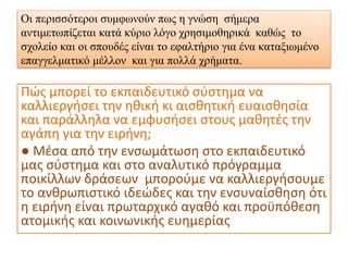 Οι περισσότεροι συμφωνούν πως η γνώση σήμερα
αντιμετωπίζεται κατά κύριο λόγο χρησιμοθηρικά καθώς το
σχολείο και οι σπουδές είναι το εφαλτήριο για ένα καταξιωμένο
επαγγελματικό μέλλον και για πολλά χρήματα.
Πώς μπορεί το εκπαιδευτικό σύστημα να
καλλιεργήσει την ηθική κι αισθητική ευαισθησία
και παράλληλα να εμφυσήσει στους μαθητές την
αγάπη για την ειρήνη;
● Μέσα από την ενσωμάτωση στο εκπαιδευτικό
μας σύστημα και στο αναλυτικό πρόγραμμα
ποικίλλων δράσεων μπορούμε να καλλιεργήσουμε
το ανθρωπιστικό ιδεώδες και την ενσυναίσθηση ότι
η ειρήνη είναι πρωταρχικό αγαθό και προϋπόθεση
ατομικής και κοινωνικής ευημερίας
 