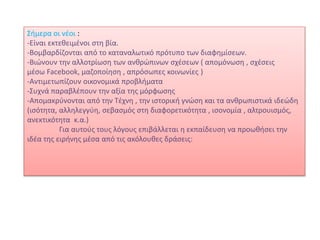 Σήμερα οι νέοι :
-Είναι εκτεθειμένοι στη βία.
-Βομβαρδίζονται από το καταναλωτικό πρότυπο των διαφημίσεων.
-Βιώνουν την αλλοτρίωση των ανθρώπινων σχέσεων ( απομόνωση , σχέσεις
μέσω Facebook, μαζοποίηση , απρόσωπες κοινωνίες )
-Αντιμετωπίζουν οικονομικά προβλήματα
-Συχνά παραβλέπουν την αξία της μόρφωσης
-Απομακρύνονται από την Τέχνη , την ιστορική γνώση και τα ανθρωπιστικά ιδεώδη
(ισότητα, αλληλεγγύη, σεβασμός στη διαφορετικότητα , ισονομία , αλτρουισμός,
ανεκτικότητα κ.α.)
Για αυτούς τους λόγους επιβάλλεται η εκπαίδευση να προωθήσει την
ιδέα της ειρήνης μέσα από τις ακόλουθες δράσεις:
 