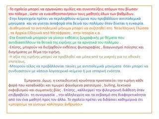 -Το σχολείο μπορεί να οργανώσει ομιλίες και συνεντεύξεις ατόμων που βίωσαν
τον πόλεμο , ώστε να ευαισθητοποιήσουν τους μαθητές όλων των βαθμίδων.
-Στην λογοτεχνία πρέπει να περιληφθούν κείμενα που προβάλλουν αντιπολεμικά
μηνύματα και να γίνεται αναφορά στα δεινά του πολέμου όταν δίνεται η ευκαιρία.
-Διαθεματικά το αντιπολεμικό μήνυμα μπορεί να συζητηθεί στη Νεοελληνική Γλώσσα
, τα Αρχαία Ελληνικά από Μετάφραση , στην Ιστορία κ.α.
-Στα Εικαστικά μπορούν να γίνουν εκθέσεις ζωγραφικής με θέματα που
αντιδιαστέλλουν τα θετικά της ειρήνης με τα αρνητικά του πολέμου .
-Επίσης, μπορούν να διεξαχθούν εκθέσεις φωτογραφίας , διαγωνισμοί ποίησης και
διηγήματος με θέμα την ειρήνη.
-Η αξία της ειρήνης μπορεί να προβληθεί και μέσα από τις γιορτές για τις εθνικές
επετείους.
-Μπορούν τέλος να προβάλλονται ταινίες με αντιπολεμικά μηνύματα όταν μπορεί να
συνδυαστούν με κάποιο λογοτεχνικό κείμενο ή μια ιστορική ενότητα.
Έμπρακτα ,όμως. η εκπαιδευτική κοινότητα προστατεύει την ειρήνη κάθε
φορά που καταδικάζει και τιμωρεί φαινόμενα ρατσισμού , bulling, λεκτικού
εκφοβισμού και σωματικής βίας . Επίσης , καλλιεργεί την φιλειρηνική διάθεση όταν
επιβραβεύει τη συνεργασία , την αλληλεγγύη και το σεβασμό στη διαφορετικότητα
από τον ένα μαθητή προς τον άλλο. Το σχολείο πρέπει να διδάσκει καθημερινά ότι
«μπορούμε να γίνουμε καλύτεροι άνθρωποι»
 