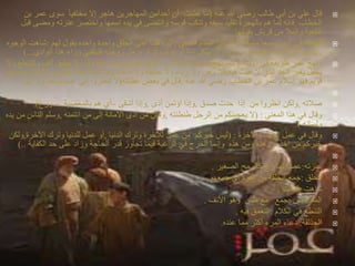 ‫عنه‬ ‫هللا‬ ‫رضي‬ ‫طالب‬ ‫أبي‬ ‫بن‬ ‫علي‬ ‫قال‬)‫أن‬ ‫علمت‬ ‫ما‬‫أحدآمن‬‫إال‬ ‫هاجر‬ ‫المهاجرين‬‫مختفيآ‬‫بن‬ ‫عمر‬ ‫سوى‬
‫الخطاب‬.‫قوسه‬ ‫وتنكب‬ ‫سيفه‬ ‫تقليد‬ ‫بالهجرة‬ ‫هم‬ ‫لما‬ ‫فانه‬‫وانتضى‬‫وم‬ ‫عنزته‬ ‫واختصر‬ ‫اسمها‬ ‫يده‬ ‫في‬‫قبل‬ ‫ضى‬
‫بفنائها‬ ‫قريش‬ ‫من‬ ‫والمال‬ ‫الكعبة‬
‫متمكنا‬ ‫سبعا‬ ‫البيت‬ ‫في‬ ‫فطاف‬,‫فصلى‬ ‫المقام‬ ‫أتى‬ ‫ثم‬,‫لهم‬ ‫يقول‬ ‫واحده‬ ‫واحدة‬ ‫الحلق‬ ‫على‬ ‫وقف‬ ‫ثم‬:‫الوجوه‬ ‫شاهت‬
,‫الوادي‬ ‫هذا‬ ‫وراء‬ ‫فليلقني‬ ‫زوجته‬ ‫يرمل‬ ‫أو‬ ‫ولد‬ ‫يؤتم‬ ‫أو‬ ‫امة‬ ‫يثكل‬ ‫أن‬ ‫أرد‬ ‫من‬ ‫العاطس‬ ‫هذه‬ ‫هللا‬ ‫يرغم‬ ‫ال‬)...
‫اإلسالم‬ ‫طريقة‬ ‫نهج‬ ‫كما‬ ‫اإلسالم‬ ‫في‬ ‫طريقه‬ ‫عمر‬ ‫ونهج‬:‫والتنط‬ ‫ألف‬ ‫يطيق‬ ‫ال‬ ‫وقوه‬ ‫صراحة‬ ‫طريق‬ ‫كالهما‬‫وال‬ ‫ع‬
‫فيه‬ ‫عبث‬ ‫ال‬ ‫الذي‬ ‫الجد‬ ‫بغير‬ ‫يحفل‬,‫ادعاء‬ ‫وال‬ ‫حذلقة‬ ‫وال‬ ‫رياء‬ ‫وال‬ ‫وهن‬ ‫فال‬.‫اإلسال‬ ‫من‬ ‫ذلك‬ ‫بعد‬ ‫شئت‬ ‫وما‬‫صريح‬ ‫م‬
‫عنه‬ ‫هللا‬ ‫رضي‬ ‫الخطاب‬ ‫بن‬ ‫عمر‬ ‫إسالم‬ ‫فهو‬ ‫قويم‬.‫عظاته‬ ‫بعض‬ ‫في‬ ‫قال‬(‫إل‬ ‫وال‬ ‫احد‬ ‫صيام‬ ‫إلى‬ ‫تنظروا‬ ‫ال‬‫ى‬

‫صالته‬,‫صدق‬ ‫حدث‬ ‫إذا‬ ‫من‬ ‫انظروا‬ ‫ولكن‬,‫أذى‬ ‫اؤتمن‬ ‫وإذا‬,‫أشقى‬ ‫وإذا‬–‫بالمعصية‬ ‫هم‬ ‫أي‬–‫ورع‬.)
‫المعنى‬ ‫هذا‬ ‫في‬ ‫وقال‬( :‫طنطنته‬ ‫الرجل‬ ‫من‬ ‫يعجبنكم‬ ‫ال‬,‫ائتمنه‬ ‫من‬ ‫إلى‬ ‫األمانة‬ ‫أدى‬ ‫من‬ ‫ولكن‬,‫الناس‬ ‫وسلم‬‫يده‬ ‫من‬
‫ولسانه‬.)
‫واآلخرة‬ ‫الدنيا‬ ‫عمل‬ ‫في‬ ‫وقال‬( :‫الدنيا‬ ‫وترك‬ ‫لآلخرة‬ ‫عمل‬ ‫من‬ ‫خيركم‬ ‫ليس‬,‫اآلخرة‬ ‫وترك‬ ‫للدنيا‬ ‫عمل‬ ‫أو‬,‫ولكن‬
‫الكفاية‬ ‫حد‬ ‫على‬ ‫وزاد‬ ‫ألحاجة‬ ‫قدر‬ ‫تجاوز‬ ‫فيما‬ ‫الرغبة‬ ‫في‬ ‫ألحرج‬ ‫وإنما‬ ‫هذه‬ ‫ومن‬ ‫هذه‬ ‫من‬ ‫اخذ‬ ‫من‬ ‫خيركم‬)..

‫عنزته‬:‫الصغير‬ ‫كالرمح‬ ‫زج‬ ‫لها‬ ‫عصا‬.
‫الحلق‬:‫جمعهم‬ ‫أي‬ ‫القوم‬ ‫من‬ ‫الحلقة‬ ‫جمع‬
‫شاهت‬:‫قبحت‬.
‫طس‬ ‫المعا‬:‫األنف‬ ‫وهو‬ ‫طس‬ ‫مع‬ ‫جمع‬.
‫الكالم‬ ‫في‬ ‫التنطع‬:‫فيه‬ ‫التعمق‬.
‫الحذلقة‬:‫عنده‬ ‫مما‬ ‫أكثر‬ ‫المرء‬ ‫ادعاء‬.
 