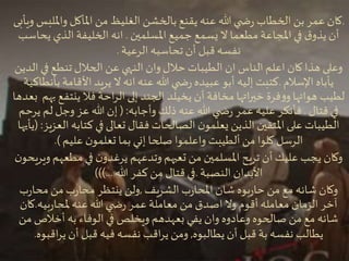 ‫و‬‫وامل‬ ‫املأكل‬ ‫من‬ ‫الغليظ‬ ‫بالخشن‬ ‫يقنع‬ ‫عنه‬ ‫هللا‬ ‫ي‬ ‫ض‬‫ر‬ ‫الخطاب‬ ‫بن‬ ‫عمر‬ ‫كان‬‫ويأبى‬ ‫لبس‬
‫املسلمين‬ ‫جميع‬ ‫يسمع‬ ‫ال‬ ‫مطعما‬ ‫املجاعة‬ ‫في‬ ‫ق‬‫يذو‬ ‫أن‬.‫ي‬ ‫الذي‬ ‫الخليفة‬ ‫انه‬‫حاسب‬
‫الرعية‬ ‫تحاسبه‬ ‫أن‬ ‫قبل‬ ‫نفسه‬.
‫الناس‬ ‫اعلم‬ ‫كان‬ ‫هذا‬ ‫وعلى‬‫ان‬‫في‬ ‫تنطع‬ ‫الحالل‬ ‫عن‬ ‫النهي‬ ‫وان‬ ‫حالل‬ ‫الطيبات‬‫الدين‬
‫اإلسالم‬ ‫يأباه‬.‫يريد‬ ‫ال‬ ‫انه‬‫عنه‬ ‫هللا‬ ‫ي‬ ‫ض‬‫ر‬ ‫عبيده‬ ‫أبو‬ ‫إليه‬ ‫كتبت‬‫األقامة‬‫بأنطاكية‬
‫أن‬ ‫مخافة‬ ‫اتها‬‫ر‬‫خي‬ ‫فرة‬‫و‬‫و‬‫هوائها‬ ‫لطيب‬‫يخيلد‬‫ينتف‬ ‫فال‬ ‫احة‬‫ر‬‫ال‬ ‫إلى‬ ‫الجند‬‫بعدها‬ ‫بهم‬ ‫ع‬
‫قتال‬ ‫في‬.‫وأجابه‬ ‫ذلك‬‫عنه‬ ‫هللا‬ ‫ي‬ ‫ض‬‫ر‬ ‫عمر‬ ‫عليه‬ ‫فأنكر‬( :‫لم‬ ‫وجل‬ ‫عز‬ ‫هللا‬ ‫إن‬‫يرحم‬
‫كتابه‬ ‫في‬ ‫تعالى‬ ‫فقال‬ ‫الصالحات‬ ‫ن‬‫يعلمو‬ ‫الذين‬ ‫املتقين‬‫على‬ ‫الطيبات‬‫العزيز‬( :‫يأيها‬
‫من‬ ‫كلوا‬ ‫الرسل‬‫ألطيبت‬‫عليم‬ ‫ن‬‫تعلمو‬ ‫بما‬ ‫إني‬ ‫صلحا‬ ‫واعلموا‬.)
‫في‬ ‫ن‬‫يرغدو‬ ‫وتدعهم‬‫تعبهم‬ ‫من‬ ‫املسلمين‬ ‫تريح‬ ‫أن‬ ‫عليك‬ ‫يجب‬ ‫وكان‬‫مطعه‬‫م‬‫ن‬‫ويريحو‬
‫النصبة‬ ‫األبدان‬.‫هللا‬ ‫كفر‬ ‫من‬ ‫قتال‬ ‫في‬)))...
‫الشريف‬ ‫ب‬‫ر‬‫املحا‬ ‫شان‬ ‫بوه‬‫ر‬‫حا‬ ‫من‬ ‫مع‬ ‫شانه‬ ‫وكان‬,‫ر‬‫محا‬ ‫من‬ ‫ب‬‫ر‬‫محا‬ ‫ينتظر‬ ‫ولن‬‫ب‬
‫بيه‬‫ر‬‫ملحا‬‫عنه‬ ‫هللا‬ ‫ي‬ ‫ض‬‫ر‬ ‫عمر‬ ‫معاملة‬ ‫من‬ ‫اصدق‬ ‫وال‬ ‫أقوم‬ ‫معامله‬ ‫الزمان‬ ‫آخر‬.‫ك‬‫ان‬
‫الوفاء‬ ‫في‬ ‫ويخلص‬ ‫بعهدهم‬ ‫يفي‬ ‫وان‬ ‫وعادوه‬ ‫صالحوه‬ ‫من‬ ‫مع‬ ‫شانه‬‫به‬‫أخالص‬‫من‬
‫نفسه‬ ‫يطالب‬‫بة‬‫يطالبوه‬ ‫أن‬ ‫قبل‬,‫اقب‬‫ر‬‫ي‬ ‫أن‬ ‫قبل‬ ‫فيه‬ ‫نفسه‬ ‫اقب‬‫ر‬‫ي‬ ‫ومن‬‫وه‬.
 