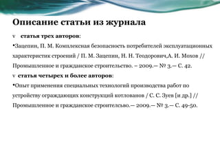 Описание статьи из журнала
v статья трех авторов:
•Зацепин, П. М. Комплексная безопасность потребителей эксплуатационных
характеристик строений / П. М. Зацепин, Н. Н. Теодорович,А. И. Мохов //
Промышленное и гражданское строительство. – 2009.— № 3.— С. 42.
v статья четырех и более авторов:
•Опыт применения специальных технологий производства работ по
устройству ограждающих конструкций котлованов / С. С. Зуев [и др.] //
Промышленное и гражданское строителсьво.— 2009.— № 3.— С. 49-50.
 