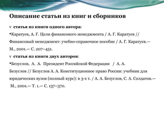 Описание статьи из книг и сборников
v статья из книги одного автора:
•Каратуев, А. Г. Цели финансового менеджмента / А. Г. Каратуев //
Финансовый менеджмент: учебно-справочное пособие / А. Г. Каратуев.—
М., 2001.— С. 207–451.
v статья из книги двух авторов:
•Безуглов, А. А. Президент Российской Федерации / А. А.
Безуглов // Безуглов А. А. Конституционное право России: учебник для
юридических вузов (полный курс): в 3-х т. / А. А. Безуглов, С. А. Солдатов.—
М., 2001.— Т. 1.— С. 137–370.
 