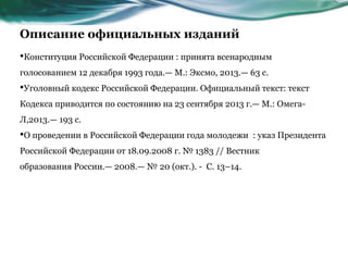 Описание официальных изданий
•Конституция Российской Федерации : принята всенародным
голосованием 12 декабря 1993 года.— М.: Эксмо, 2013.— 63 с.
•Уголовный кодекс Российской Федерации. Официальный текст: текст
Кодекса приводится по состоянию на 23 сентября 2013 г.— М.: Омега-
Л,2013.— 193 с.
•О проведении в Российской Федерации года молодежи : указ Президента
Российской Федерации от 18.09.2008 г. № 1383 // Вестник
образования России.— 2008.— № 20 (окт.). - С. 13–14.
 