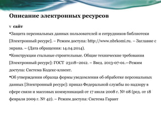 Описание электронных ресурсов
v сайт
•Защита персональных данных пользователей и сотрудников библиотеки
[Электронный ресурс]. – Режим доступа: http://www.nbrkomi.ru. – Заглавие с
экрана. – (Дата обращения: 14.04.2014).
•Конструкции стальные строительные. Общие технические требования
[Электронный ресурс]: ГОСТ 23118–2012. – Введ. 2013-07-01.—Режим
доступа: Система Кодекс-клиент.
•Об утверждении образца формы уведомления об обработке персональных
данных [Электронный ресурс]: приказ Федеральной службы по надзору в
сфере связи и массовых коммуникаций от 17 июля 2008 г. № 08 (ред. от 18
февраля 2009 г. № 42). – Режим доступа: Система Гарант
 