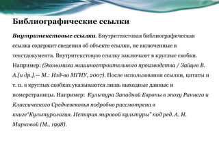 Библиографические ссылки
Внутритекстовые ссылки. Внутритекстовая библиографическая
ссылка содержит сведения об объекте ссылки, не включенные в
текстдокумента. Внутритекстовую ссылку заключают в круглые скобки.
Например: (Экономика машиностроительного производства / Зайцев В.
А.[и др.].— М.: Изд-во МГИУ, 2007). После использования ссылки, цитаты и
т. п. в круглых скобках указываются лишь выходные данные и
номерстраницы. Например: Культура Западной Европы в эпоху Раннего и
Классического Средневековья подробно рассмотрена в
книге“Культурология. История мировой культуры” под ред. А. Н.
Марковой (М., 1998).
 