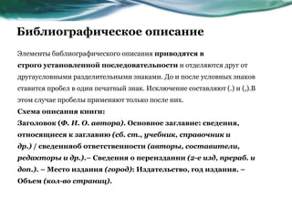 Библиографическое описание
Элементы библиографического описания приводятся в
строго установленной последовательности и отделяются друг от
другаусловными разделительными знаками. До и после условных знаков
ставится пробел в один печатный знак. Исключение составляют (.) и (,).В
этом случае пробелы применяют только после них.
Схема описания книги:
Заголовок (Ф. И. О. автора). Основное заглавие: сведения,
относящиеся к заглавию (сб. ст., учебник, справочник и
др.) / сведенияоб ответственности (авторы, составители,
редакторы и др.).– Сведения о переиздании (2-е изд, прераб. и
доп.). – Место издания (город): Издательство, год издания. –
Объем (кол-во страниц).
 