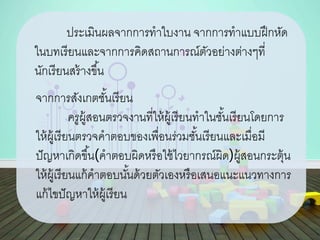 ประเมินผลจากการทาใบงาน จากการทาแบบฝึกหัด
ในบทเรียนและจากการคิดสถานการณ์ตัวอย่างต่างๆที่
นักเรียนสร้างขึ้น
จากการสังเกตชั้นเรียน
ครูผู้สอนตรวจงานที่ให้ผู้เรียนทาในชั้นเรียนโดยการ
ให้ผู้เรียนตรวจคาตอบของเพื่อนร่วมชั้นเรียนและเมื่อมี
ปัญหาเกิดขึ้น(คาตอบผิดหรือใช้ไวยากรณ์ผิด)ผู้สอนกระตุ้น
ให้ผู้เรียนแก้คาตอบนั้นด้วยตัวเองหรือเสนอแนะแนวทางการ
แก้ไขปัญหาให้ผู้เรียน
 
