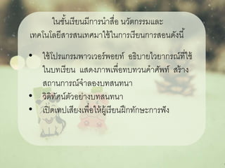 • ใช้โปรแกรมพาวเวอร์พอยท์ อธิบายไวยากรณ์ที่ใช้
ในบทเรียน แสดงภาพเพื่อทบทวนคาศัพท์ สร้าง
สถานการณ์จาลองบทสนทนา
• วิดิทัศน์ตัวอย่างบทสนทนา
• เปิดเทปเสียงเพื่อให้ผู้เรียนฝึกทักษะการฟัง
ในชั้นเรียนมีการนาสื่อ นวัตกรรมและ
เทคโนโลยีสารสนเทศมาใช้ในการเรียนการสอนดังนี้
 