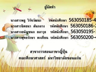 ผู้จัดทา
นางสาวพธู วิรัชวัฒนะ รหัสนักศึกษา 563050185-4
นางสาวจิตธนา สันกลาง รหัสนักศึกษา 563050186-2
นางสาวธนัญชนก ผลาวุธ รหัสนักศึกษา 563050195-1
นางสาวพุทธรักษา ตะเคียน รหัสนักศึกษา 563050200-4
สาขาการสอนภาษาญี่ปุ่ น
คณะศึกษาศาสตร์ มหาวิทยาลัยขอนแก่น
 