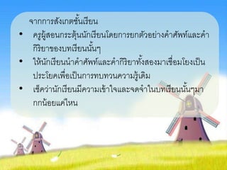 จากการสังเกตชั้นเรียน
• ครูผู้สอนกระตุ้นนักเรียนโดยการยกตัวอย่างคาศัพท์และคา
กิริยาของบทเรียนนั้นๆ
• ให้นักเรียนนาคาศัพท์และคากิริยาทั้งสองมาเชื่อมโยงเป็น
ประโยคเพื่อเป็นการทบทวนความรู้เดิม
• เช็คว่านักเรียนมีความเข้าใจและจดจาในบทเรียนนั้นๆมา
กกน้อยแค่ไหน
 
