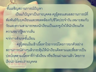 ขั้นเผชิญสถานการณ์ปัญหา
เป็นแก้ปัญหาเป็นรายบุคคล ครูผู้สอนเสนอสถานการณ์ที่
สัมพันธ์กับบทเรียนและสอดคล้องกับชีวิตประจาวัน เหมาะสมกับ
วัยและความสามารถของนักเรียนเป็นแรงจูงใจให้นักเรียนเกิด
ความอยากรู้อยากเห็น
จากการสังเกตชั้นเรียน
ครูผู้สอนเริ่มเข้าเนื้อหาไวยากรณ์โดยการยกตัวอย่าง
สถานการณ์ต่างๆแล้วกระตุ้นให้นักเรียนคิดตามและสื่อสารเป็น
ประโยคตามเนื้อหาที่กาลังเรียน หรือเรียนผ่านมาแล้ว โดยการ
เรียนถามตอบรายบุคคล
 