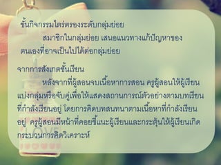 ขั้นกิจกรรมไตร่ตรองระดับกลุ่มย่อย
สมาชิกในกลุ่มย่อย เสนอแนวทางแก้ปัญหาของ
ตนเองที่อาจเป็นไปได้ต่อกลุ่มย่อย
จากการสังเกตชั้นเรียน
หลังจากที่ผู้สอนจบเนื้อหาการสอน ครูผู้สอนให้ผู้เรียน
แบ่งกลุ่มหรือจับคู่เพื่อให้แสดงสถานการณ์ตัวอย่างตามบทเรียน
ที่กาลังเรียนอยู่ โดยการคิดบทสนทนาตามเนื้อหาที่กาลังเรียน
อยู่ ครูผู้สอนมีหน้าที่คอยชี้แนะผู้เรียนและกระตุ้นให้ผู้เรียนเกิด
กระบวนการคิดวิเคราะห์
 