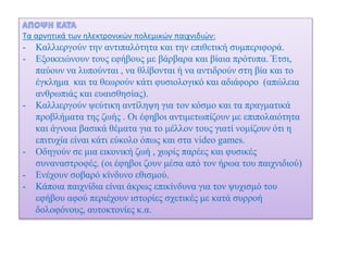 Τα αρνητικά των ηλεκτρονικών πολεμικών παιχνιδιών:
- Καλλιεργούν την αντιπαλότητα και την επιθετική συμπεριφορά.
- Εξοικειώνουν τους εφήβους με βάρβαρα και βίαια πρότυπα. Έτσι,
παύουν να λυπούνται , να θλίβονται ή να αντιδρούν στη βία και το
έγκλημα και τα θεωρούν κάτι φυσιολογικό και αδιάφορο (απώλεια
ανθρωπιάς και ευαισθησίας).
- Καλλιεργούν ψεύτικη αντίληψη για τον κόσμο και τα πραγματικά
προβλήματα της ζωής . Οι έφηβοι αντιμετωπίζουν με επιπολαιότητα
και άγνοια βασικά θέματα για το μέλλον τους γιατί νομίζουν ότι η
επιτυχία είναι κάτι εύκολο όπως και στα video games.
- Οδηγούν σε μια εικονική ζωή , χωρίς παρέες και φυσικές
συναναστροφές. (οι έφηβοι ζουν μέσα από τον ήρωα του παιχνιδιού)
- Ενέχουν σοβαρό κίνδυνο εθισμού.
- Κάποια παιχνίδια είναι άκρως επικίνδυνα για τον ψυχισμό του
εφήβου αφού περιέχουν ιστορίες σχετικές με κατά συρροή
δολοφόνους, αυτοκτονίες κ.α.
 