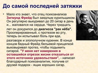 До самой последней затяжки
• Мало кто знает, что отец психоанализа
Зигмунд Фрейд был заядлым курильщиком.
Он регулярно выкуривал до 20 сигар в день
и... жаловался на сердце. Через тридцать
лет он докурился до диагноза "рак нёба".
Прооперированный, с протезом во рту,
теперь он испытывал боль при еде,
разговоре и злополучном курении. В конце
концов бедный Фрейд бельевой прищепкой
выковыривал протез, чтобы подымить
сигарой. "У меня нет намерения в
оставшийся отрезок жизни отказаться от
этого источника удовольствия", - написал
благодарный психоаналитик, получив от
друзей подарок - ящик хороших сигар.
 