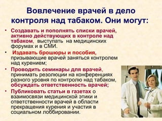 Вовлечение врачей в дело
контроля над табаком. Они могут:
• Создавать и пополнять списки врачей,
активно действующих в контроле над
табаком, выступать на медицинских
форумах и в СМИ.
• Издавать брошюры и пособия,
призывающие врачей заняться контролем
над курением;
• Проводить семинары для врачей,
принимать резолюции на конференциях
разного уровня по контролю над табаком,
обсуждать ответственность врачей;
• Публиковать статьи в газетах о
взаимосвязи медицинской этики и
ответственности врачей в области
прекращения курения и участия в
социальном лоббировании.
 