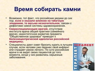 Время собирать камни
• Возможно, тот факт, что российские медики до сих
пор, если и оказали влияние на табачную
эпидемию, то весьма незначительное, связан с
дефектами самой системы здравоохранения.
• Сверхспециализация врачей, отсутствие
института врача общей практики (семейного
врача), недостаточное развитие предмета
"Общественное здоровье" приводит к
болезнецентрической идеологии российской
медицины.
• Специалисты дают совет бросить курить в лучшем
случае, если человек уже перенес свой инфаркт
или страдает раком легкого. По сути российские
врачи и не видят своих пациентов до того
момента, когда у них развились серьезные
заболевания.
 