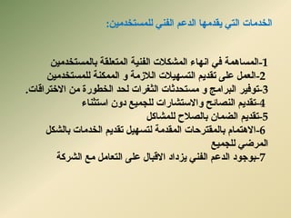 ‫انخذيبد‬ٍٍ‫نهًسزخذي‬ ًُ‫انف‬ ‫انذػى‬ ‫ٌمذيٓب‬ ً‫انز‬:
-1‫انًسبًْخ‬ٍٍ‫ثبنًسزخذي‬ ‫انًزؼهمخ‬ ‫انفٍُخ‬ ‫انًشكالد‬ ‫آَبء‬ ً‫ف‬
-2ٍٍ‫نهًسزخذي‬ ‫انًًكُخ‬ ٔ ‫انالصيخ‬ ‫انزسٍٓالد‬ ‫رمذٌى‬ ‫ػهى‬ ‫انؼًم‬
-3‫رٕفٍش‬‫االخزشالبد‬ ٍ‫ي‬ ‫انخطٕسح‬ ‫نسذ‬ ‫انثغشاد‬ ‫يسزسذثبد‬ ٔ ‫انجشايح‬.
-4‫اسزثُبء‬ ٌٔ‫د‬ ‫نهدًٍغ‬ ‫ٔاالسزشبساد‬ ‫انُصبئر‬ ‫رمذٌى‬
-5‫رمذٌى‬‫نهًشبكم‬ ‫ثبنصالذ‬ ٌ‫انضًب‬
-6‫ثبنشكم‬ ‫انخذيبد‬ ‫رمذٌى‬ ‫نزسٍٓم‬ ‫انًمذيخ‬ ‫ثبنًمزشزبد‬ ‫االْزًبو‬
‫نهدًٍغ‬ ً‫انًشض‬
-7‫انششكخ‬ ‫يغ‬ ‫انزؼبيم‬ ‫ػهى‬ ‫االلجبل‬ ‫ٌضداد‬ ًُ‫انف‬ ‫انذػى‬ ‫ثٕخٕد‬
 