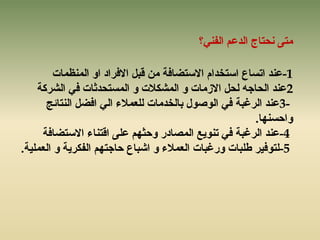 ‫انفًُ؟‬ ‫انذػى‬ ‫َسزبج‬ ‫يزى‬
-1‫ػُذ‬‫ارسبع‬‫اسزخذاو‬‫االسزضبفخ‬‫انًُظًبد‬ ٔ‫ا‬ ‫االفشاد‬ ‫لجم‬ ٍ‫ي‬
2‫انششكخ‬ ً‫ف‬ ‫انًسزسذثبد‬ ٔ ‫انًشكالد‬ ٔ ‫االصيبد‬ ‫نسم‬ ّ‫انسبخ‬ ‫ػُذ‬
3-‫ػُذ‬‫انشغجخ‬‫انُزبئح‬ ‫افضم‬ ً‫ان‬ ‫نهؼًالء‬ ‫ثبنخذيبد‬ ‫انٕصٕل‬ ً‫ف‬
‫ٔازسُٓب‬.
-4‫ػُذ‬‫انشغجخ‬‫الزُبء‬ ‫ػهى‬ ‫ٔزثٓى‬ ‫انًصبدس‬ ‫رٌُٕغ‬ ً‫ف‬‫االسزضبفخ‬
-5‫زبخزٓى‬ ‫اشجبع‬ ٔ ‫انؼًالء‬ ‫ٔسغجبد‬ ‫طهجبد‬ ‫نزٕفٍش‬‫انفكشٌخ‬‫انؼًهٍخ‬ ٔ.
 