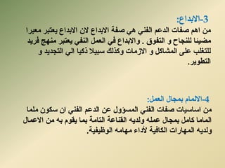 -3‫االثذاع‬:
‫يؼجشا‬ ‫ٌؼزجش‬ ‫االثذاع‬ ٌ‫ال‬ ‫االثذاع‬ ‫صفخ‬ ًْ ًُ‫انف‬ ‫انذػى‬ ‫صفبد‬ ‫اْى‬ ٍ‫ي‬
‫انزفٕق‬ ٔ ‫نهُدبذ‬ ‫يضٍئب‬.‫فشٌذ‬ ‫يُٓح‬ ‫ٌؼزجش‬ ً‫انُف‬ ‫انؼًم‬ ً‫ف‬ ‫ٔاالثذاع‬
ٔ ‫انزدذٌذ‬ ً‫ان‬ ‫ركٍب‬ ‫سجٍال‬ ‫ٔكزنك‬ ‫االصيبد‬ ٔ ‫انًشبكم‬ ‫ػهى‬ ‫نهزغهت‬
‫انزطٌٕش‬.
-4‫انؼًم‬ ‫ثًدبل‬ ‫االنًبو‬:
‫يهًب‬ ٌٕ‫سك‬ ٌ‫ا‬ ًُ‫انف‬ ‫انذػى‬ ٍ‫ػ‬ ‫انًسؤٔل‬ ًُ‫انف‬ ‫صفبد‬ ‫اسبسٍبد‬ ٍ‫ي‬
ٌّ‫ٔنذ‬ ّ‫ػًه‬ ‫ثًدبل‬ ‫كبيم‬ ‫انًبيب‬‫انزبيخ‬ ‫انمُبػخ‬ٍ‫ي‬ ّ‫ث‬ ‫ٌمٕو‬ ‫ثًب‬‫االػًبل‬
‫انًٓبساد‬ ٌّ‫ٔنذ‬‫ألداء‬ ‫انكبفٍخ‬‫انٕظٍفٍخ‬ ّ‫يٓبي‬.
 