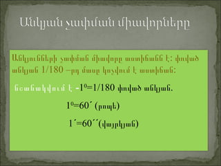:Անկյունների չափման միավորը աստիճանն է փռված
1/180 – :անկյան րդ մասը կոչվում է աստիճան
-նշանակվում է 10
=1/180 .փռված անկյան
10
=60 ( )ˊ րոպե
1 =60 ( )ˊ ˊˊ վայրկյան
 