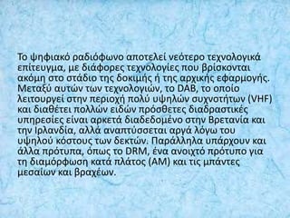 Το ψηφιακό ραδιόφωνο αποτελεί νεότερο τεχνολογικά
επίτευγμα, με διάφορες τεχνολογίες που βρίσκονται
ακόμη στο στάδιο της δοκιμής ή της αρχικής εφαρμογής.
Μεταξύ αυτών των τεχνολογιών, το DAB, το οποίο
λειτουργεί στην περιοχή πολύ υψηλών συχνοτήτων (VHF)
και διαθέτει πολλών ειδών πρόσθετες διαδραστικές
υπηρεσίες είναι αρκετά διαδεδομένο στην Βρετανία και
την Ιρλανδία, αλλά αναπτύσσεται αργά λόγω του
υψηλού κόστους των δεκτών. Παράλληλα υπάρχουν και
άλλα πρότυπα, όπως το DRM, ένα ανοιχτό πρότυπο για
τη διαμόρφωση κατά πλάτος (ΑΜ) και τις μπάντες
μεσαίων και βραχέων.
 