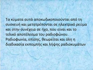 Τα κύματα αυτά αποκωδικοποιούνται από τη
συσκευή και μετατρέπονται σε ηλεκτρικό ρεύμα
και στην συνέχεια σε ήχο, που είναι και το
τελικό αποτέλεσμα του ραδιοφώνου.
Ραδιοφωνία, επίσης, θεωρείται και όλη η
διαδικασία εκπομπής και λήψης ραδιοκυμάτων
 