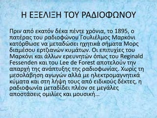 Η ΕΞΕΛΙΞΗ ΤΟΥ ΡΑΔΙΟΦΩΝΟΥ
Πριν από εκατόν δέκα πέντε χρόνια, το 1895, ο
πατέρας του ραδιοφώνου Γουλιέλμος Μαρκόνι
κατόρθωσε να μεταδώσει ηχητικά σήματα Μορς
διαμέσου ερτζιανών κυμάτων. Οι επιτυχίες του
Μαρκόνι και άλλων ερευνητών όπως του Reginald
Fessenden και του Lee de Forest αποτελούν την
απαρχή της ανάπτυξης της ραδιοφωνίας. Χωρίς τη
μεσολάβηση αγωγών αλλά με ηλεκτρομαγνητικά
κύματα και στη λήψη τους από ειδικούς δέκτες, η
ραδιοφωνία μεταδίδει πλέον σε μεγάλες
αποστάσεις ομιλίες και μουσική…
 