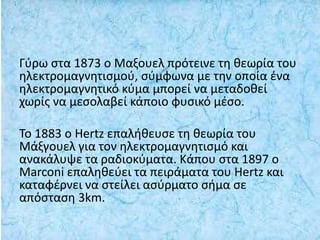 Γύρω στα 1873 ο Μαξουελ πρότεινε τη θεωρία του
ηλεκτρομαγνητισμού, σύμφωνα με την οποία ένα
ηλεκτρομαγνητικό κύμα μπορεί να μεταδοθεί
χωρίς να μεσολαβεί κάποιο φυσικό μέσο.
Το 1883 ο Hertz επαλήθευσε τη θεωρία του
Μάξγουελ για τον ηλεκτρομαγνητισμό και
ανακάλυψε τα ραδιοκύματα. Κάπου στα 1897 ο
Marconi επαληθεύει τα πειράματα του Hertz και
καταφέρνει να στείλει ασύρματο σήμα σε
απόσταση 3km.
 