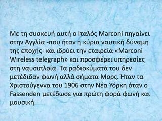 Με τη συσκευή αυτή ο Ιταλός Marconi πηγαίνει
στην Αγγλία -που ήταν η κύρια ναυτική δύναμη
της εποχής- και ιδρύει την εταιρεία «Marconi
Wireless telegraph» και προσφέρει υπηρεσίες
στη ναυσιπλοΐα. Τα ραδιοκύματά του δεν
μετέδιδαν φωνή αλλά σήματα Μορς. Ήταν τα
Χριστούγεννα του 1906 στην Νέα Υόρκη όταν ο
Fassenden μετέδωσε για πρώτη φορά φωνή και
μουσική.
 