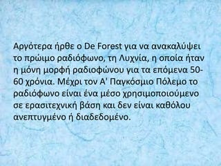 Αργότερα ήρθε ο De Forest για να ανακαλύψει
το πρώιμο ραδιόφωνο, τη Λυχνία, η οποία ήταν
η μόνη μορφή ραδιοφώνου για τα επόμενα 50-
60 χρόνια. Μέχρι τον Α' Παγκόσμιο Πόλεμο το
ραδιόφωνο είναι ένα μέσο χρησιμοποιούμενο
σε ερασιτεχνική βάση και δεν είναι καθόλου
ανεπτυγμένο ή διαδεδομένο.
 