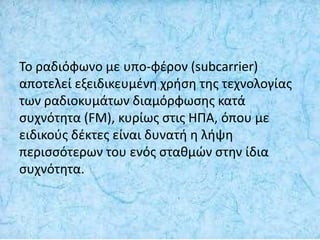 Το ραδιόφωνο με υπο-φέρον (subcarrier)
αποτελεί εξειδικευμένη χρήση της τεχνολογίας
των ραδιοκυμάτων διαμόρφωσης κατά
συχνότητα (FM), κυρίως στις ΗΠΑ, όπου με
ειδικούς δέκτες είναι δυνατή η λήψη
περισσότερων του ενός σταθμών στην ίδια
συχνότητα.
 