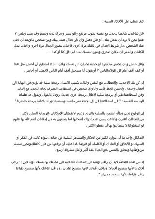 ‫كيف‬‫تتغلب‬‫على‬‫الكفكار‬‫السلبية‬:
‫هل‬‫شاهدت‬‫شخصا‬‫يتحدث‬‫مع‬‫نفسه‬‫بصوت‬‫مرتفع‬‫وهو‬‫يسير‬‫ويحرك‬‫يديه‬‫ويتمتم‬‫وقد‬‫يسب‬‫ويلعن‬‫؟‬
‫عفوا‬‫نحن‬‫ل‬‫نريد‬‫أن‬‫نفعل‬‫مثله‬‫أو‬ .‫هل‬‫حصل‬‫وان‬‫دار‬‫جدال‬‫عنيف‬‫بينك‬‫وبين‬‫شخص‬‫ما‬‫وبعد‬‫أن‬‫ذهب‬
‫عنك‬‫الشخص‬،‫دار‬‫شريط‬‫الجدال‬‫كفي‬‫ذهنك‬‫مرة‬‫اخرى‬‫كفأخذت‬‫تتصور‬‫الجدال‬‫مرة‬‫اخرى‬‫وأخذت‬‫تبدل‬
‫الكلمات‬‫والمفردات‬‫مكان‬‫الخرى‬‫وتقول‬‫لنفسك‬‫لماذا‬‫لم‬‫اقل‬‫كذا‬‫أو‬‫كذا‬...
‫وهل‬‫حصل‬‫وأنت‬‫تحضر‬‫محاضرة‬‫أو‬‫خطبة‬‫تحدثت‬‫الى‬‫نفسك‬‫وقلت‬‫أنا‬ .‫ل‬‫أستطيع‬‫أن‬‫أخطب‬‫مثل‬‫هذا‬
‫أو‬‫كيف‬‫أقف‬‫أمام‬‫كل‬‫هؤل ء‬‫الناس‬‫؟‬‫أو‬‫تقول‬‫أنا‬‫مستحيل‬‫أقف‬‫أمام‬‫الناس‬‫لخطب‬‫أو‬‫أحاضر‬.
‫إن‬‫كل‬‫تلك‬‫الحاديث‬‫والخطابات‬‫مع‬‫النفس‬‫والذات‬‫تكسب‬‫النسان‬‫برمجة‬‫سلبية‬‫قد‬‫تؤدي‬‫كفي‬‫النهاية‬‫الى‬
‫أكفعال‬‫وخيمة‬‫ولحسن‬ .‫الحظ‬‫كفأنت‬‫وأنا‬‫وأي‬‫شخص‬‫كفي‬‫استطاعتنا‬‫التصرف‬‫تجاه‬‫التحدث‬‫مع‬‫الذات‬
‫وكفي‬‫استطاعتنا‬‫تغير‬‫أي‬‫برمجة‬‫سلبية‬‫لحلل‬‫برمجة‬‫أخرى‬‫جديدة‬‫تزودنا‬‫بالقوة‬‫ويقول‬ .‫حد‬‫علما ء‬
‫الهندسة‬‫النفسية‬‫كفي‬ " :‫استطاعتنا‬‫كفي‬‫كل‬‫لحظة‬‫تغير‬‫ماضينا‬‫ومستقبلنا‬‫وذلك‬‫باعادة‬‫برمجة‬‫حاضرنا‬"
‫إن‬‫الوقوع‬‫تحت‬‫وطأة‬‫الشعور‬‫بالسلبية‬‫والتردد‬‫وعدم‬‫الطمئنان‬‫للمكانات‬‫هو‬‫بداية‬‫الفشل‬‫وكثير‬
‫من‬‫الطاقات‬‫أهدرت‬‫وضاعت‬‫بسبب‬‫عدم‬‫إدراك‬‫أصحابها‬‫لما‬‫يتمتعون‬‫به‬‫من‬‫إمكانات‬‫أنعم‬‫ا‬‫بها‬‫عليهم‬
‫لو‬‫استغلوها‬‫ل‬‫ستطاعوا‬‫بها‬‫أن‬‫يفعلوا‬‫الكثير‬.
‫لبد‬‫لكل‬‫واحد‬‫منا‬‫أن‬‫تتوارد‬‫الكثير‬‫من‬‫الكفكار‬‫والمشاعر‬‫السلبية‬‫كفي‬‫حياته‬،‫سوا ء‬‫كانت‬‫كفي‬‫الفكر‬‫أو‬
‫السلوك‬‫أو‬‫الخل ق‬‫أو‬‫العادات‬‫أو‬‫الكلمات‬‫أو‬‫غيرها‬،‫لذا‬‫عليك‬‫أن‬‫تركفعها‬‫من‬‫على‬‫كاهلك‬‫وتحرر‬‫نفسك‬
‫من‬‫وطأتها‬‫وتنطلق‬‫بالنفس‬‫نحو‬‫الحياة‬‫بثقة‬‫أكبر‬‫وآمال‬‫مشرقة‬‫أوسع‬.
‫إذا‬‫من‬‫هذه‬‫اللحظة‬‫لبد‬‫أن‬‫نراقب‬‫وننتبه‬‫الى‬‫الندا ءات‬‫الداخلية‬‫التي‬‫تحدثك‬‫بها‬‫نفسك‬،‫وقد‬‫قيل‬‫راقب‬ " :
‫أكفكارك‬‫لنها‬‫ستصبح‬‫أكفعال‬،‫وراقب‬‫أكفعالك‬‫لنها‬‫ستصبح‬‫عادات‬،‫و‬‫راقب‬‫عاداتك‬‫لنها‬‫ستصبح‬‫طباعا‬،
‫راقب‬‫طباعك‬‫لنها‬‫ستحدد‬‫مصيرك‬. "
 