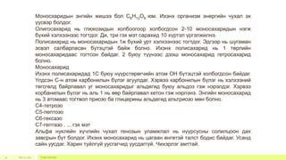 July 22, 2012 Footer text here14
Моносхаридын энгийн жишээ бол С6Н12О6 юм. Ихэнх организм энергийн чухал эх
үүсвэр болдог.
Олигосахарид нь глюкозидын холбоогоор холбогдсон 2-10 моносахаридын нэгж
бүхий хэлхээнээс тогтдог. Ди, три гэх мэт сарахид 10 хүртэл үргэлжилнэ.
Полисахарид нь моносахаридын 1ж бүхий урт хэлхээнээс тогтдог. Эдгээр нь шугаман
эсвэл салбарласан бүтэцтэй байж болно. Ихэнх полисахарид нь 1 төрлийн
моносахаридаас тогтсон байдаг. 2 буюу түүнээс дээш моносахарид гетросахарид
болно.
Моносахарид
Ихэнх полисахаридад 1С буюу нүүрстөрөгчийн атом ОН бүтэцтэй холбогдсон байдаг.
Үлдсэн С-н атом карбонилын бүлэг агуулдаг. Хэрвээ карбонилын бүлэг нь хэлхээний
төгсгөлд байрлавал уг моносахаридыг альдегид буюу альдоз гэж нэрэлдэг. Хэрвээ
корбанилын бүлэг нь аль 1 нь өөр байрлавал кетон гэж нэрлэнэ. Энгийн моносахарид
нь 3 атомаас тогтвол приозо ба глицерины альдегид альтриозо мөн болно.
С4-тетрозо
С5-пептозо
С6-гексазо
С7-гептазо . ... гэх мэт
Альфа нуклейн хүчлийн чухал генозын уламжлал нь нүүрсусны солилцоон дах
завсрын бүт болдог. Ихэнх моносахарид нь цагаан өнгөтэй талст бодис байдаг. Усанд
сайн уусдаг. Харин туйлгүй уусгагчид уусдаггүй. Чихэрлэг амттай.
 