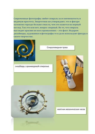 Современные фотографы любят спираль за ее витиеватость и
видимую простоту. Энергетики же утверждают, что в фигуре
заложено гораздо больше смысла, чем это кажется на первый
взгляд. Так это или нет, вопрос спорный. Но то, что спираль
выглядит красиво во всех проявлениях – это факт. Недаром
дизайнеры, художники и фотографы то и дело используют фигуру в
своем творчестве.
сноуборд с архимедовой спиралью
маятник механических часов
Спиралевидная трава
 