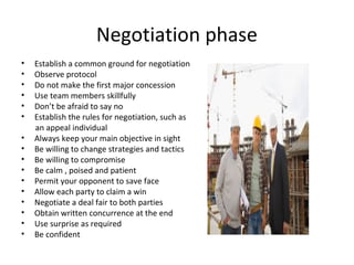 Negotiation phase
• Establish a common ground for negotiation
• Observe protocol
• Do not make the first major concession
• Use team members skillfully
• Don’t be afraid to say no
• Establish the rules for negotiation, such as
an appeal individual
• Always keep your main objective in sight
• Be willing to change strategies and tactics
• Be willing to compromise
• Be calm , poised and patient
• Permit your opponent to save face
• Allow each party to claim a win
• Negotiate a deal fair to both parties
• Obtain written concurrence at the end
• Use surprise as required
• Be confident
 