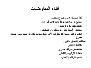 ‫المفاوضات‬ ‫أثناء‬
•.‫محايد‬ ‫موضوع‬ ‫عن‬ ‫الحديث‬ ‫أبدأ‬
•.‫الرد‬ ‫قبل‬ ‫كافيا‬ ‫وقتا‬ ‫وخذ‬ ‫يقال‬ ‫لما‬ ‫يدا‬ ‫استمع‬
•.‫تنفعل‬ ‫ول‬ ‫بهدوئك‬ ‫احتفظ‬
•.‫التلخيص‬ ‫من‬ ‫واستفد‬ ‫بكثرة‬ ‫السئلة‬ ‫استعمل‬
•‫ليجاد‬ ‫ممكن‬ ‫جهد‬ ‫كل‬ ‫تبذل‬ ‫سوف‬ ‫بأنك‬ ‫الخر‬ ‫للطرف‬ ‫أكد‬ ‫شيئا‬ ‫ترفض‬ ‫عندما‬
.‫مخرج‬
: ‫للتي‬ ‫التأجيل‬ ‫استخدم‬
•.‫النفاس‬ ‫للتقاط‬
•.‫محرج‬ ‫موقف‬ ‫لمتصاص‬
•.‫والتشاور‬ ‫الترتيب‬ ‫لعادة‬
•.‫لدهداره‬ / ‫الوقت‬ ‫لكسب‬
 