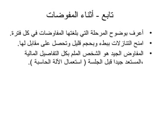 - ‫تابع‬‫المفوضات‬ ‫أثناء‬
•.‫فترة‬ ‫كل‬ ‫في‬ ‫المفاوضات‬ ‫بلغتها‬ ‫التي‬ ‫المرحلة‬ ‫بوضوح‬ ‫أعرف‬
•.‫لها‬ ‫مقابل‬ ‫على‬ ‫وتحصل‬ ‫قليل‬ ‫وبحجم‬ ‫ببطء‬ ‫التنازلت‬ ‫امنح‬
•‫المالية‬ ‫التفاصيل‬ ‫بكل‬ ‫الملم‬ ‫الشخص‬ ‫دهو‬ ‫الجيد‬ ‫المفاوض‬
.( ‫الحاسبة‬ ‫اللة‬ ‫استعمال‬ ) ‫الجلسة‬ ‫قبل‬ ‫جيدا‬ ‫،المستعد‬
 