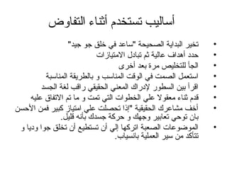 ‫التفاوض‬ ‫أثناء‬ ‫تستخدم‬ ‫أساليب‬
•"‫جيد‬ ‫جو‬ ‫خلق‬ ‫في‬ ‫"ساعد‬ ‫الصحيحة‬ ‫البداية‬ ‫تخير‬
•‫التمتيازات‬ ‫تبادل‬ ‫ثم‬ ‫عالية‬ ‫أهداف‬ ‫حدد‬
•‫أخرى‬ ‫بعد‬ ‫تمرة‬ ‫للتخليص‬ ‫الجأ‬
•‫المناسبة‬ ‫بالطريقة‬ ‫و‬ ‫المناسب‬ ‫الوقت‬ ‫في‬ ‫الصمت‬ ‫استعمل‬
•‫الجسد‬ ‫لغة‬ ‫راقب‬ ‫الحقيقي‬ ‫المعني‬ ‫لدراك‬ ‫السطور‬ ‫بين‬ ‫اقرأ‬
•‫عليه‬ ‫التفاق‬ ‫تم‬ ‫تما‬ ‫و‬ ‫تمت‬ ‫التي‬ ‫الخطوات‬ ‫علي‬ ‫تمعقول‬ ‫ثناء‬ ‫قدم‬
•‫الحسن‬ ‫فمن‬ ‫كبير‬ ‫اتمتياز‬ ‫علي‬ ‫تحصلت‬ ‫"إذا‬ ‫الحقيقية‬ ‫تمشاعرك‬ ‫أخف‬
.‫قليل‬ ‫بأنه‬ ‫جسدك‬ ‫حركة‬ ‫و‬ ‫وجهك‬ ‫تعابير‬ ‫توحي‬ ‫بان‬
•‫و‬ ‫وديا‬ ‫جوا‬ ‫تخلق‬ ‫أن‬ ‫تستطيع‬ ‫أن‬ ‫إلي‬ ‫اتركها‬ ‫الصعبة‬ ‫الموضوعات‬
.‫بانسياب‬ ‫العملية‬ ‫سير‬ ‫تمن‬ ‫تتأكد‬
 
