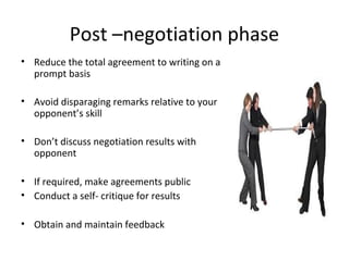 Post –negotiation phase
• Reduce the total agreement to writing on a
prompt basis
• Avoid disparaging remarks relative to your
opponent’s skill
• Don’t discuss negotiation results with
opponent
• If required, make agreements public
• Conduct a self- critique for results
• Obtain and maintain feedback
 