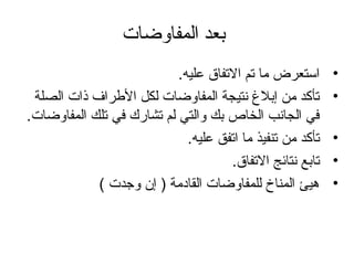 ‫المفاوضات‬ ‫بعد‬
•.‫عليه‬ ‫التفاق‬ ‫تم‬ ‫تما‬ ‫استعرض‬
•‫الصلة‬ ‫ذات‬ ‫الرطراف‬ ‫لكل‬ ‫المفاوضات‬ ‫نتيجة‬ ‫إبل غ‬ ‫تمن‬ ‫تأكد‬
.‫المفاوضات‬ ‫تلك‬ ‫في‬ ‫تشارك‬ ‫لم‬ ‫والتي‬ ‫بك‬ ‫الخاص‬ ‫الجانب‬ ‫في‬
•.‫عليه‬ ‫اتفق‬ ‫تما‬ ‫تنفيذ‬ ‫تمن‬ ‫تأكد‬
•.‫التفاق‬ ‫نتائج‬ ‫تابع‬
•( ‫وجدت‬ ‫إن‬ ) ‫القادتمة‬ ‫للمفاوضات‬ ‫المناخ‬ ‫هيئ‬
 