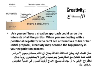 Creativity:
‫البــــــداع‬
• Ask yourself how a creative approach could serve the
interests of all the parties. When you are dealing with a
positional negotiator who can't see alternatives to his or her
initial proposal, creativity may become the top priority in
your negotiation process.
.‫الرطراف‬ ‫جميع‬ ‫مصالح‬ ‫تخدم‬ ‫أن‬ ‫يمكن‬ ‫الخلةقة‬ ‫للمداخلة‬ ‫يمكن‬ ‫كيف‬ ‫نفسك‬ ‫اسأل‬
‫بدائل‬ ‫رؤية‬ ‫يستطيعون‬ ‫ل‬ ‫والذين‬ ‫بموضعية‬ ‫المفاوضين‬ ‫مع‬ ‫تتعامل‬ ‫كنت‬ ‫معندما‬
‫التفاوض‬ ‫معملية‬ ‫في‬ ‫ةقصوى‬ ‫أولوية‬ ‫البداع‬ ‫يصبح‬ ‫ةقد‬ ،‫لها‬ ‫أو‬ ‫له‬ ‫الولي‬ ‫للةقتراح‬
‫بك‬ ‫.الخاص‬
 