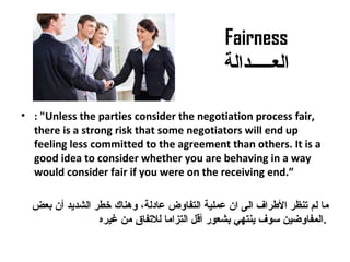 Fairness
‫العـــــدالة‬
• : "Unless the parties consider the negotiation process fair,
there is a strong risk that some negotiators will end up
feeling less committed to the agreement than others. It is a
good idea to consider whether you are behaving in a way
would consider fair if you were on the receiving end.”
‫بعض‬ ‫أن‬ ‫الشديد‬ ‫خطر‬ ‫وهناك‬ ،‫معادلة‬ ‫التفاوض‬ ‫معملية‬ ‫ان‬ ‫الى‬ ‫الرطراف‬ ‫تنظر‬ ‫لم‬ ‫ما‬
‫غيره‬ ‫من‬ ‫للتفاق‬ ‫التزاما‬ ‫أةقل‬ ‫بشعور‬ ‫ينتهي‬ ‫سوف‬ ‫.المفاوضين‬
 