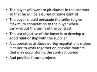 • The buyer will want to pit clauses in the contract
so that he will be assured of some control
• The buyer should persuade the seller to give
maximum cooperation to the buyer when
carrying out the terms of the contract
• The last objective of the buyer is to develop a
good relationship with the supplier
• A cooperative attitude during negotiations makes
it easier to work together on possible matters
that may occur during the contract period
• And possible future projects
 